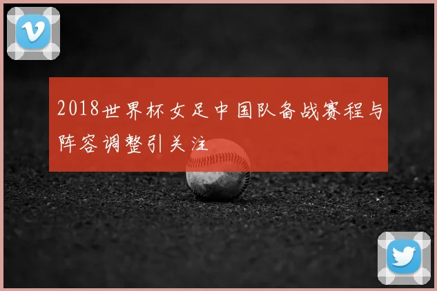 2018世界杯女足中国队备战赛程与阵容调整引关注