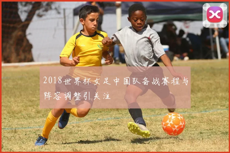 2018世界杯女足中国队备战赛程与阵容调整引关注