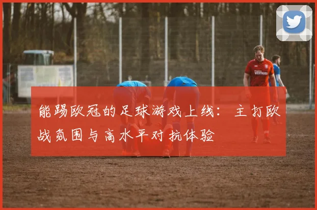 能踢欧冠的足球游戏上线：主打欧战氛围与高水平对抗体验