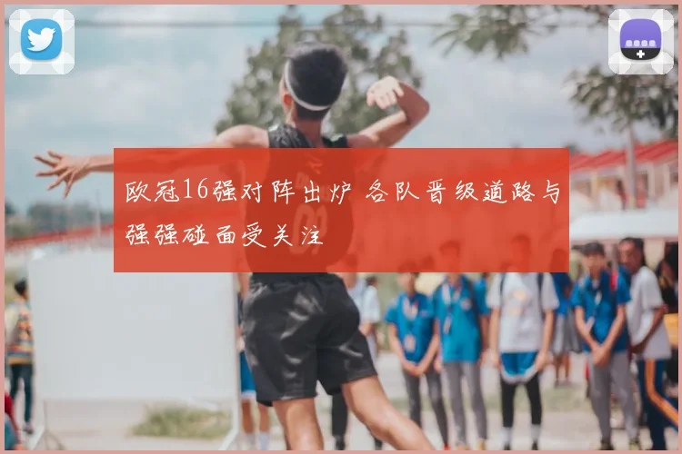 欧冠16强对阵出炉 各队晋级道路与强强碰面受关注