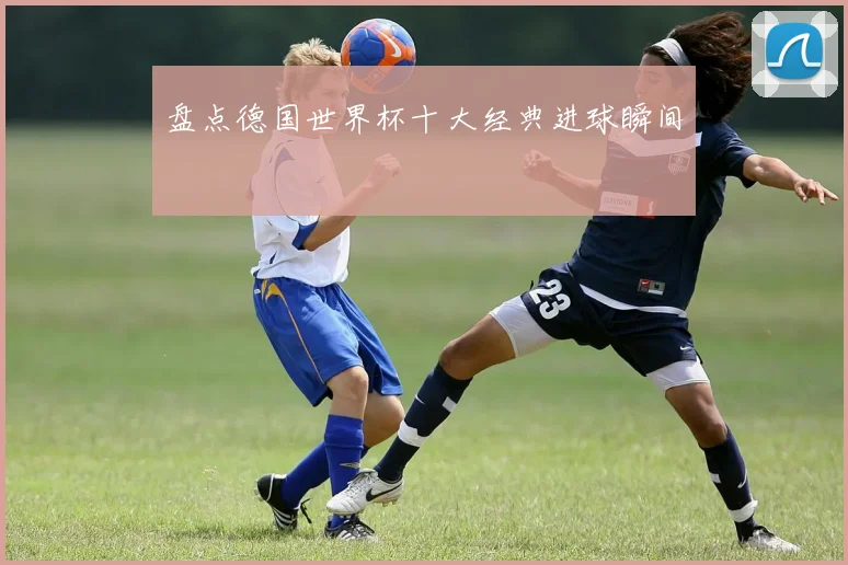 盘点德国世界杯十大经典进球瞬间