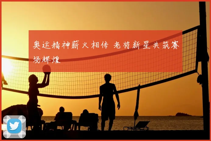 奥运精神薪火相传 老将新星共筑赛场辉煌
