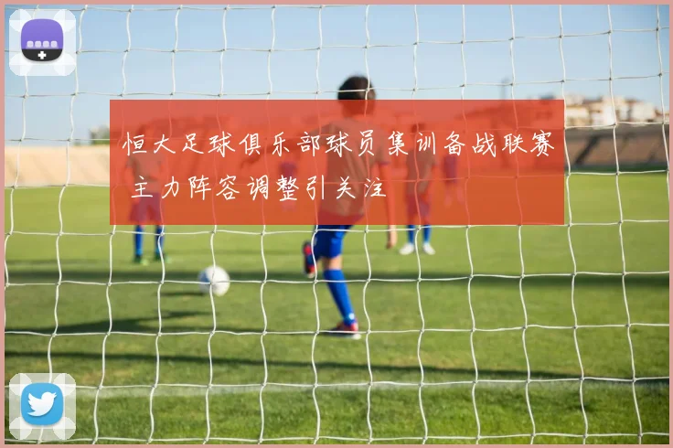 恒大足球俱乐部球员集训备战联赛 主力阵容调整引关注