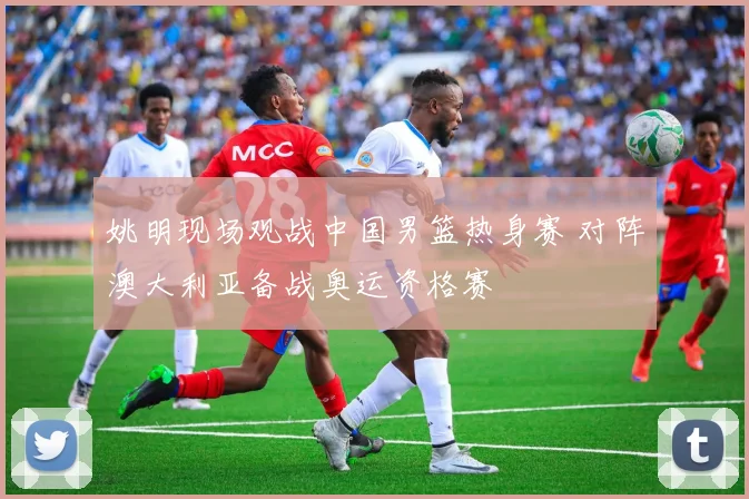 姚明现场观战中国男篮热身赛 对阵澳大利亚备战奥运资格赛