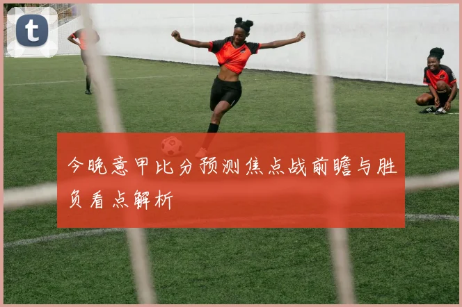 今晚意甲比分预测焦点战前瞻与胜负看点解析