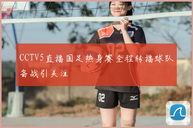 CCTV5直播国足热身赛全程转播球队备战引关注