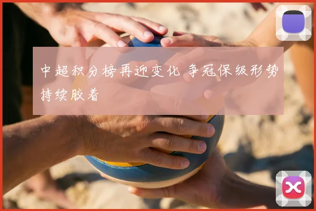 中超积分榜再迎变化 争冠保级形势持续胶着