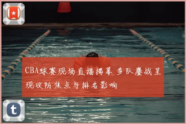 CBA球赛现场直播揭幕 多队鏖战呈现攻防焦点与排名影响