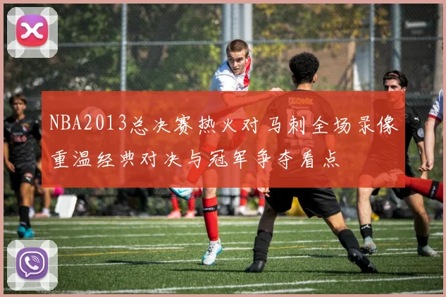 NBA2013总决赛热火对马刺全场录像重温经典对决与冠军争夺看点