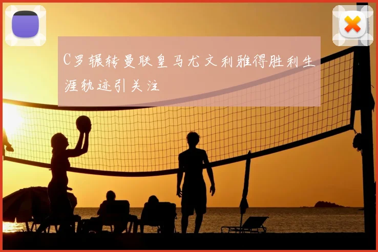 C罗辗转曼联皇马尤文利雅得胜利生涯轨迹引关注