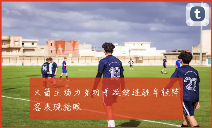 火箭主场力克对手延续连胜年轻阵容表现抢眼