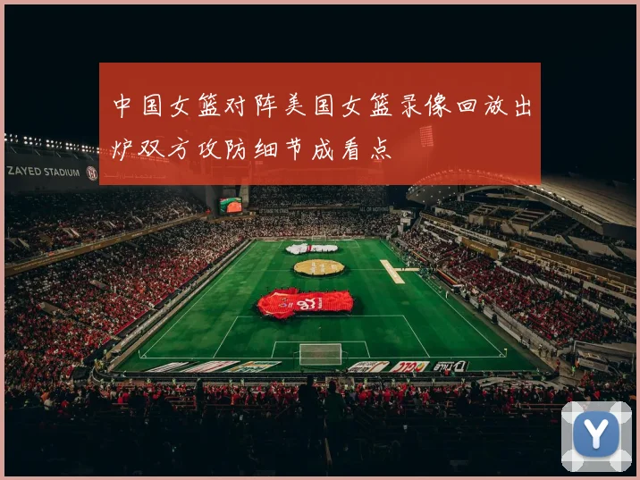 中国女篮对阵美国女篮录像回放出炉双方攻防细节成看点