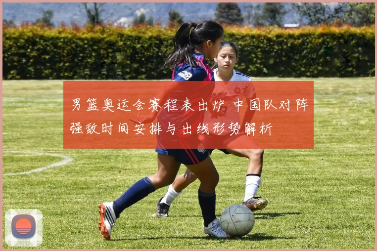 男篮奥运会赛程表出炉 中国队对阵强敌时间安排与出线形势解析