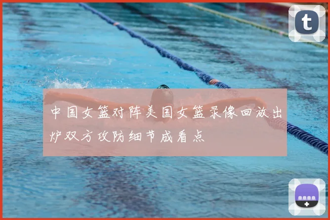 中国女篮对阵美国女篮录像回放出炉双方攻防细节成看点