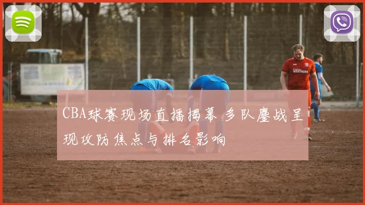 CBA球赛现场直播揭幕 多队鏖战呈现攻防焦点与排名影响