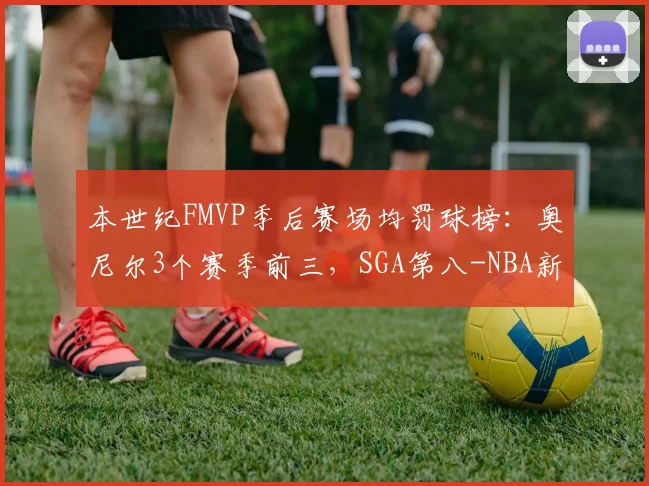 本世纪FMVP季后赛场均罚球榜:奥尼尔3个赛季前三,SGA第八-NBA新闻