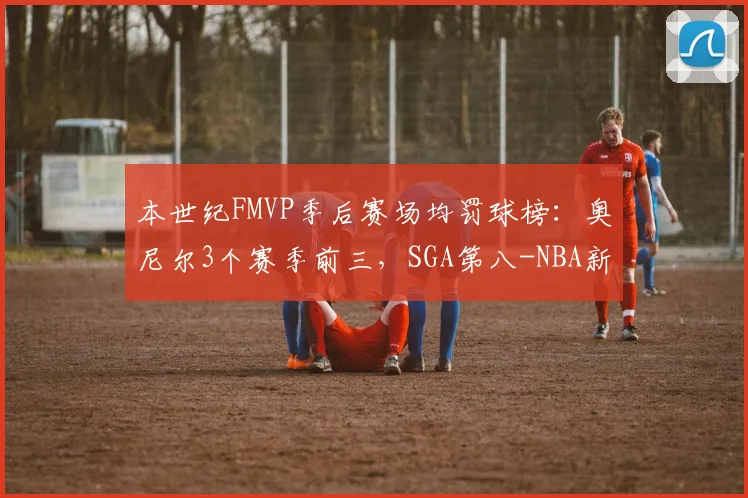 本世纪FMVP季后赛场均罚球榜:奥尼尔3个赛季前三,SGA第八-NBA新闻