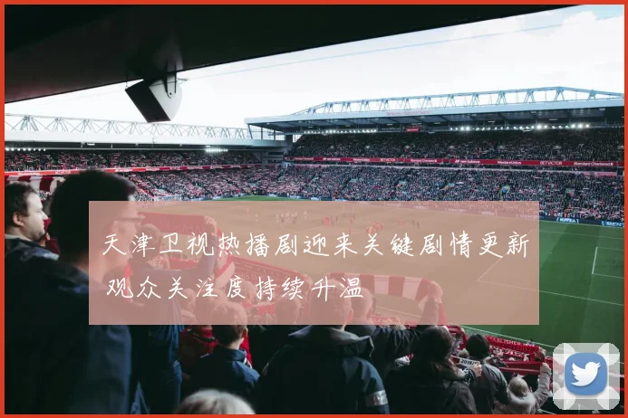 天津卫视热播剧迎来关键剧情更新 观众关注度持续升温