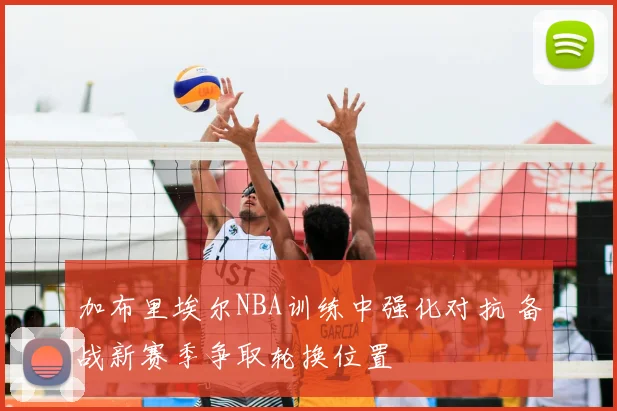 加布里埃尔NBA训练中强化对抗 备战新赛季争取轮换位置