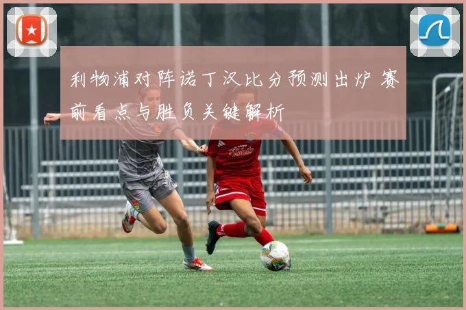 利物浦对阵诺丁汉比分预测出炉 赛前看点与胜负关键解析