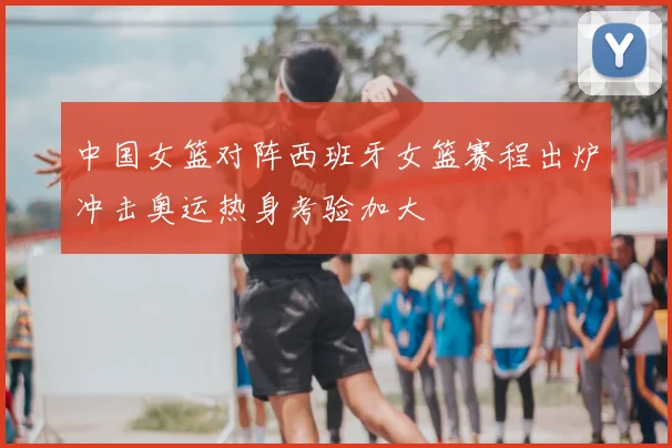 中国女篮对阵西班牙女篮赛程出炉冲击奥运热身考验加大