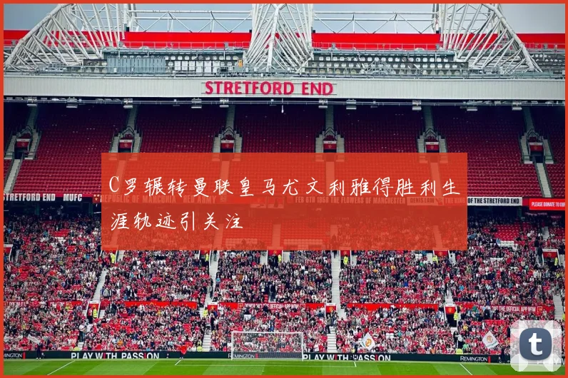 C罗辗转曼联皇马尤文利雅得胜利生涯轨迹引关注