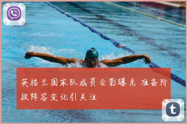 英格兰国家队成员合影曝光 准备阶段阵容变化引关注