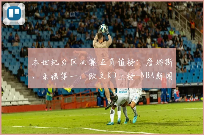 本世纪分区决赛正负值榜:詹姆斯、乐福第一,欧文KD上榜-NBA新闻