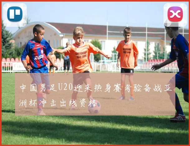 中国男足U20迎来热身赛考验备战亚洲杯冲击出线资格