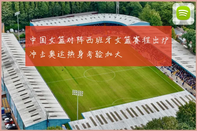 中国女篮对阵西班牙女篮赛程出炉冲击奥运热身考验加大