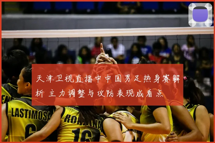 天津卫视直播中中国男足热身赛解析 主力调整与攻防表现成看点