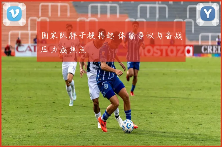 国家队胖子梗再起 体能争议与备战压力成焦点