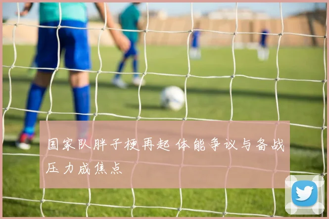国家队胖子梗再起 体能争议与备战压力成焦点