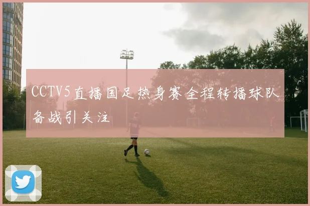 CCTV5直播国足热身赛全程转播球队备战引关注