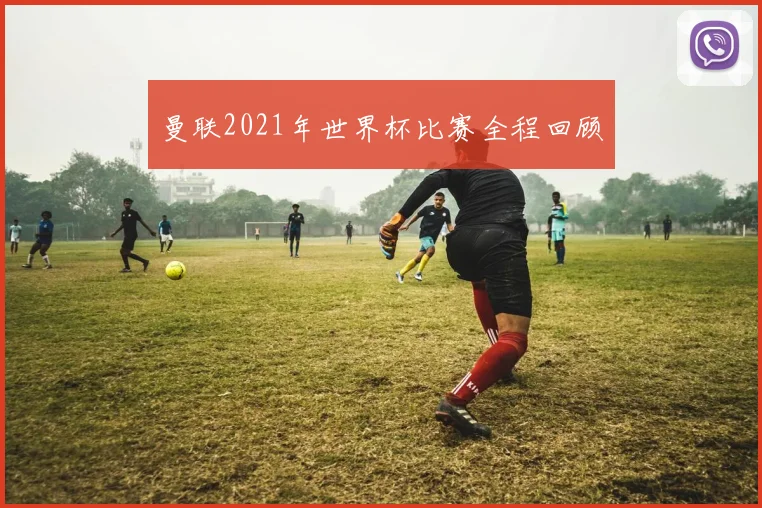 曼联2021年世界杯比赛全程回顾