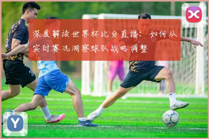 深度解读世界杯比分直播：如何从实时赛况洞察球队战略调整