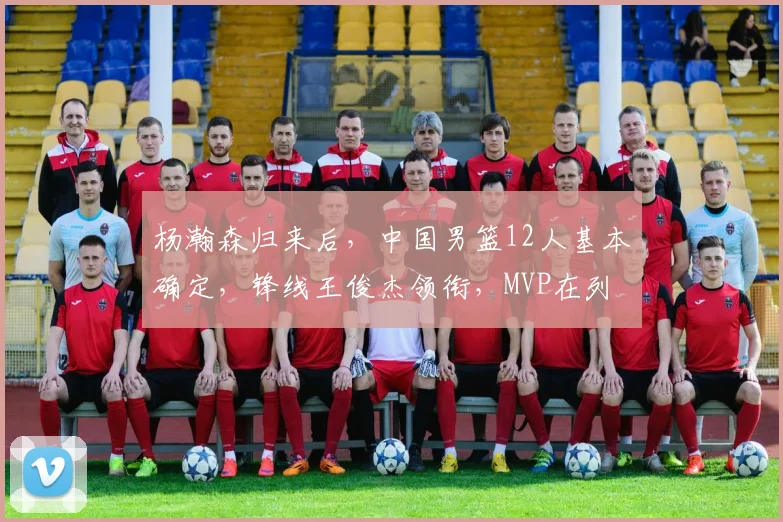 杨瀚森归来后,中国男篮12人基本确定,锋线王俊杰领衔,MVP在列