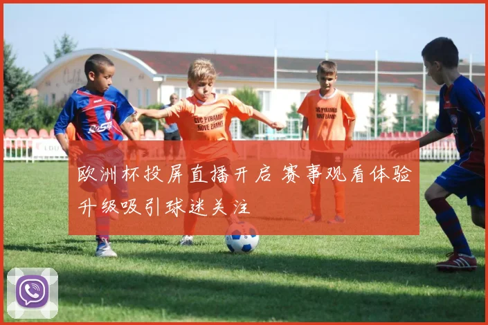 欧洲杯投屏直播开启 赛事观看体验升级吸引球迷关注