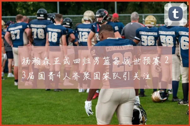 杨瀚森正式回归男篮备战世预赛 23届国青4人齐聚国家队引关注