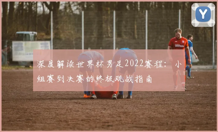 深度解读世界杯男足2022赛程：小组赛到决赛的终极观战指南