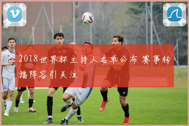 2018世界杯主持人名单公布 赛事转播阵容引关注