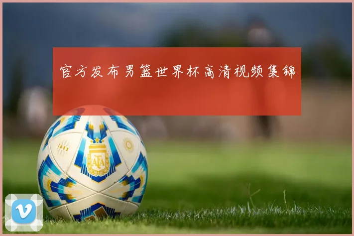 官方发布男篮世界杯高清视频集锦