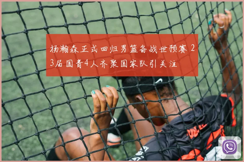 杨瀚森正式回归男篮备战世预赛 23届国青4人齐聚国家队引关注
