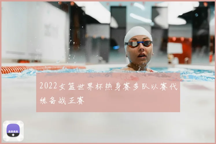 2022女篮世界杯热身赛多队以赛代练备战正赛